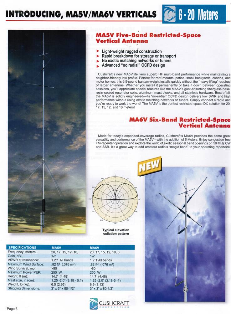 MA5V Five Band Restricted-Space Vertical Antenna

>light-weight rugged construction
>Rapid breakdown for storage or transpoint
>NO exotic matching networks or tuners
>Advanced "no radial" OCFD design

Cushcraft's new MA5V delivers superb HF multi-band performace while maintaining a neighbor-friendly low profile.  Perfect for roof-mounts, patios, small backyards, condos, and motor homes, this 6.5 pound bantam-weight installs quickly without the "heavy lifting" required for larger antennas.  Wheather you
install it permanently or take it down between operating sessions, you'll appreciate speciall features like the MA5V's Gust-absorbing fiberglass base, resin-sealed resonators coils, aluminum mast blocks, and all-stainless hardware.  Best of all the MA5V is solidly engineered -- its "no-radial" OCFD design delivers low SWR and high performace without using exotic matching networks or tuners.  Simpply connect a radio and you're ready to work the world! The MA5V is the perfect restricted-space DX solution for 20, 17, 15, 12 and 10 meters.

MA6V

MA5V + 6 metters.